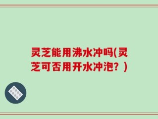 灵芝能用沸水冲吗(灵芝可否用开水冲泡？)