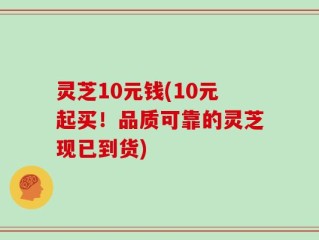 灵芝10元钱(10元起买！品质可靠的灵芝现已到货)