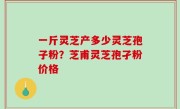 一斤灵芝产多少灵芝孢子粉？芝甫灵芝孢孑粉价格