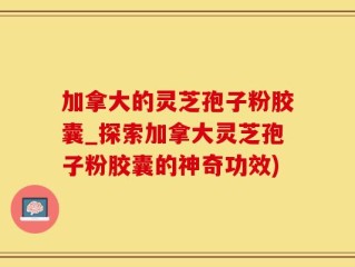 加拿大的灵芝孢子粉胶囊_探索加拿大灵芝孢子粉胶囊的神奇功效)
