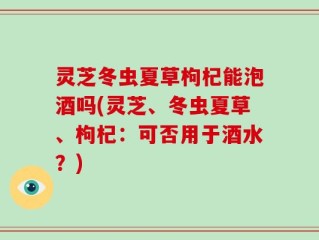 灵芝冬虫夏草枸杞能泡酒吗(灵芝、冬虫夏草、枸杞：可否用于酒水？)