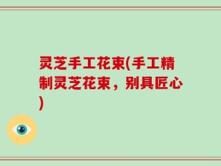 灵芝手工花束(手工精制灵芝花束，别具匠心)