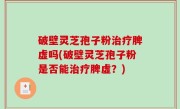 破壁灵芝孢子粉治疗脾虚吗(破壁灵芝孢子粉是否能治疗脾虚？)