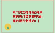 天门灵芝孢子油(纯天然的天门灵芝孢子油：强力提升免疫力！)