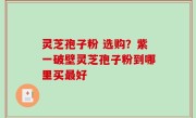灵芝孢子粉 选购？紫一破壁灵芝孢子粉到哪里买最好