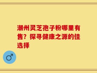 潮州灵芝孢子粉哪里有售？探寻健康之源的佳选择