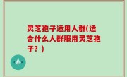 灵芝孢子适用人群(适合什么人群服用灵芝孢子？)