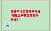 哪里产地灵芝孢子粉好(哪里出产的灵芝孢子粉好？)