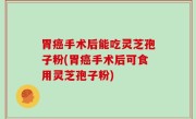 胃癌手术后能吃灵芝孢子粉(胃癌手术后可食用灵芝孢子粉)