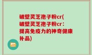 破壁灵芝孢子粉cr(破壁灵芝孢子粉cr：提高免疫力的神奇健康补品)