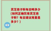 灵芝孢子粉每日喝多少(如何正确饮用灵芝孢子粉？每日建议用量是多少？)