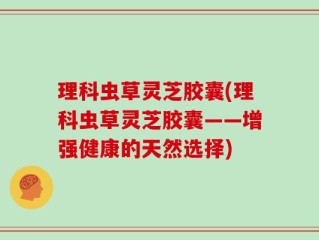 理科虫草灵芝胶囊(理科虫草灵芝胶囊——增强健康的天然选择)