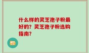 什么样的灵芝孢子粉最好的？灵芝孢子粉选购指南？