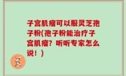 子宫肌瘤可以服灵芝孢子粉(孢子粉能治疗子宫肌瘤？听听专家怎么说！)