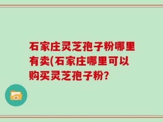 石家庄灵芝孢子粉哪里有卖(石家庄哪里可以购买灵芝孢子粉？