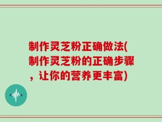 制作灵芝粉正确做法(制作灵芝粉的正确步骤，让你的营养更丰富)