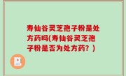 寿仙谷灵芝孢子粉是处方药吗(寿仙谷灵芝孢子粉是否为处方药？)