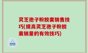 灵芝孢子粉胶囊销售技巧(提高灵芝孢子粉胶囊销量的有效技巧)