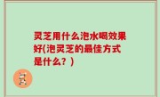 灵芝用什么泡水喝效果好(泡灵芝的最佳方式是什么？)