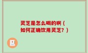 灵芝是怎么喝的啊 (如何正确饮用灵芝？)