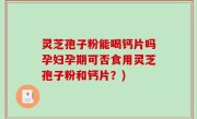 灵芝孢子粉能喝钙片吗孕妇孕期可否食用灵芝孢子粉和钙片？)