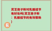 灵芝孢子粉对乳腺结节有好处吗(灵芝孢子粉：乳腺结节的有效帮助)