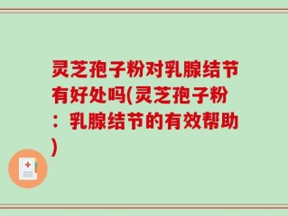 灵芝孢子粉对乳腺结节有好处吗(灵芝孢子粉：乳腺结节的有效帮助)