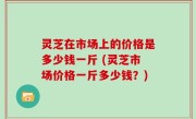 灵芝在市场上的价格是多少钱一斤 (灵芝市场价格一斤多少钱？)