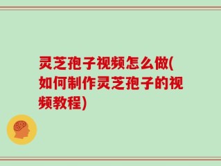 灵芝孢子视频怎么做(如何制作灵芝孢子的视频教程)