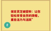 保定灵芝破壁粉:让你轻松享受自然的馈赠,重拾活力与活跃”