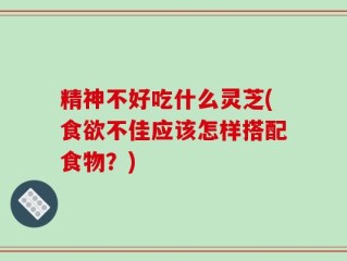 精神不好吃什么灵芝(食欲不佳应该怎样搭配食物？)