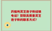 药植所灵芝孢子粉经销电话?获取高质量灵芝孢子粉的联系方式?