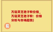 万菇灵芝孢子粉价格_万菇灵芝孢子粉：价格分析与市场趋势)