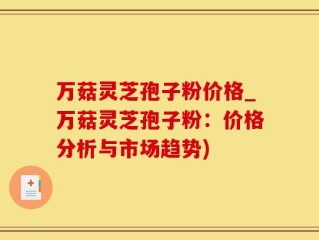 万菇灵芝孢子粉价格_万菇灵芝孢子粉：价格分析与市场趋势)