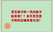 灵芝孢子粉一天内能不能食用？？关于灵芝孢子粉的正确食用方法？