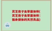 灵芝孢子虫草菌体粉(灵芝孢子虫草菌体粉：强身健体的天然良品)