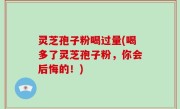 灵芝孢子粉喝过量(喝多了灵芝孢子粉，你会后悔的！)