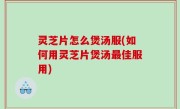灵芝片怎么煲汤服(如何用灵芝片煲汤最佳服用)