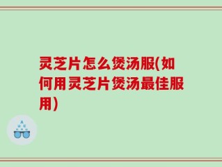 灵芝片怎么煲汤服(如何用灵芝片煲汤最佳服用)