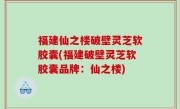 福建仙之楼破壁灵芝软胶囊(福建破壁灵芝软胶囊品牌：仙之楼)