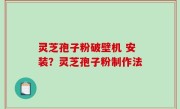 灵芝孢子粉破壁机 安装？灵芝孢子粉制作法