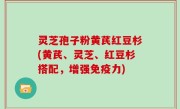 灵芝孢子粉黄芪红豆杉(黄芪、灵芝、红豆杉搭配，增强免疫力)