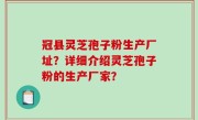 冠县灵芝孢子粉生产厂址？详细介绍灵芝孢子粉的生产厂家？