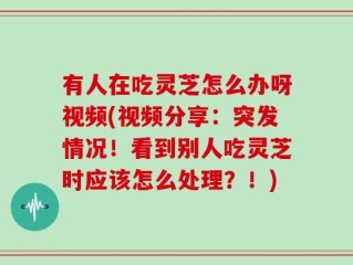 有人在吃灵芝怎么办呀视频(视频分享：突发情况！看到别人吃灵芝时应该怎么处理？！)