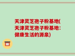 天津灵芝孢子粉基地(天津灵芝孢子粉基地：健康生活的源泉)