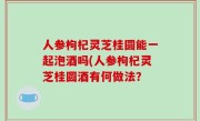 人参枸杞灵芝桂圆能一起泡酒吗(人参枸杞灵芝桂圆酒有何做法？
