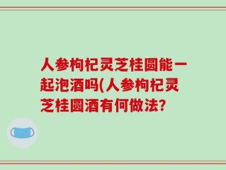 人参枸杞灵芝桂圆能一起泡酒吗(人参枸杞灵芝桂圆酒有何做法？