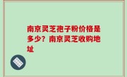 南京灵芝孢子粉价格是多少？南京灵芝收购地址