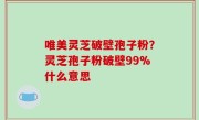 唯美灵芝破壁孢子粉？灵芝孢子粉破壁99%什么意思