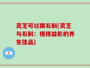 灵芝可以跟石斛(灵芝与石斛：相得益彰的养生佳品)